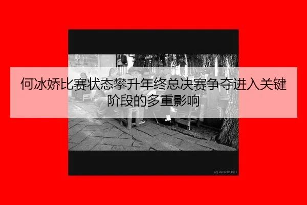 何冰娇比赛状态攀升年终总决赛争夺进入关键阶段的多重影响